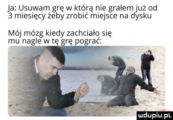 ja usuwam grę w którą nie grałemjuż od   miesięcy żeby zrobić miejsce na dysku mój mózg kiedy zachciało się mu nagle w tę grę pograć