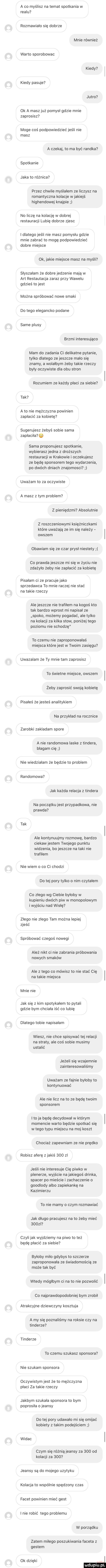 a co myślisz na temat spotkania w realu rozmawiało się dobrze mnie również warto sporobowac kiedy kiedy pasuje jutro ok a maszjuz pomysł gdzie mnie zaprosisz moge cos podpowiedziećjeśli nie masz a czeka to ma być randka spotkanie jaka to różnica przez chwile myślałem ze liczysz na romantyczna kolacje w jakiejś highendowej knajpie no liczę na kolację w dobrej restauracji lubię dobrze zjesc idlategojeśli nie masz pomyslu gdzie mnie zabrać to mogę podpowiedzieć dobre miejsce ok jakie miejsce masz na myśli słyszałam że dobre jedzenie maja w aft restauracja zaraz przy wawelu gdzieś to jest można spróbować nowe smaki do tego elegancko podane same plusy brzmi interesująco mam do zadania ci delikatne pytanie tylko dlatego ze jeszcze mało się znamy a wolalbym żeby takie rzeczy byly oczywiste dla obu stron rozumiem ze każdy placi za siebie tak a to nie mężczyzna powinien zapłacić za kobietę sugerujesz żebyś sobie sama zapłaciła sama proponujesz spotkanie wybierasz jedna z droższych restauracji w krakowie i oczekujesz ze będę sponsorem tego wydarzenia po dwóch dniach znajomosci uważam to za oczywiste a masz złym problem z pieniędzmi absolutnie z roszczeniowymi księżniczkami które uważała ze im się należy owszem obawiam się ze czar prysł niestety co prawda jeszcze mi się w życiu nie zważyło żeby nie zapłacić za kobietę pisałam ci ze pracuje jako sprzedawca to mnie raczej nie stać na takie rzeczy ale jeszcze nie trafiłem na kogoś kto tak bardzo wprost mi napisał ze spoko możemy pogadać ale tylko na kolacji za kilka stow poniżej tego poziomu nie schodzę to czemu nie zaproponowałaś miejsca które jest w twoim zasięgu uwazalam że ty mnie tam zaprosisz to świetne miejsce owszem żeby zaprosić swoja kobietę pisałeś że jesteś analitykiem na przykład na rocznice zarobki zakladam spore a nie randomowa laske z tondera błagam cię nie wiedziałam że będzie to problem randomowa jak każda relacja z tondera na początku jest przypadkowa nie prawda ta k ale kontynuujmy rozmowę bardzo ciekaw jestem twojego punktu widzenia bo jeszcze na taki nie trafiłem nie wiem o co ci chodzi do tej pory tylko o nim czytałem co zlego wg ciebie byłoby w kupieniu dwóch piw w monopolowym i wyjściu nad wisłę złego nie zlego tam można lepiej zjeść spróbować czegoś noweli ależ nikt ci nie zabrania próbowania nowych smaków ale z tego co mówisz to nie stać cię na takie miejsca mnie nie jak się z kim spotykałem to pytali gdzie bym chciala iść co lubię dlatego tobie napisałam wiesz nie chce spisywać tej relacji na straty ale coś sobie musimy ustalić jeżeli się wzajemnie zainteresowaliśmy uważam ze fajnie byloby to kontynuować ale nie licz na to ze będę twoim sponsorem ito ja będę decydował w którym momencie warto będzie spotkać się w tego typu miejscu na moj koszt chociaż zapewniam ze nie prędko robisz aferę z jakiś       jeśli nie interesuje cię piwko w plenerze wyjście na jakiegoś drinka spacer po mieście i zachaczenie o goodlody albo zapiekankę na kazimierzu to nie mamy o czym rozmawiać jak długo pracujesz na to żeby mieć     l czyli jak wyjdziemy na piwo to też będę płacić za siebie byłoby milo gdybys to szczerze zaproponowała ze świadomością ze może tak być wtedy mógłbym ci na to nie pozwolić co najprawdopodobniej bym zrobil atrakcyjne dziewczyny kosztuja a my się poznaliśmy na raksie czy na tonderze tonderze to czemu szukasz sponsora nie szukam sponsora oczywistym jest że to mężczyzna placi za takie rzeczy jakbym szukala sponsora to bym poprosiła o jeansy do tej pory udawało mi się omijać kobiety z takim podejściem widac czym się różnią jeansy za     od kolacji za     jeansy są do mojego uzytyku kolacja to wspolnie spędzony czas facet powinien mieć gest i nie robić tego problemu w porządku zatem milego poszukiwania faceta z gestem ok dzięki i