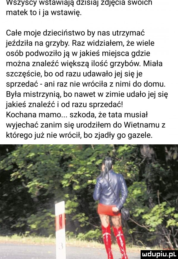 wszyscy wstawiają dzisiaj zdjęcia sworcn matek to i ja wstawię. całe moje dzieciństwo by nas utrzymać jeździła na grzyby. raz widziałem że wiele osób podwoziłoją wjakieś miejsca gdzie można znaleźć większą ilość grzybów. miała szczęście bo od razu udawało jej sieje sprzedać ani raz nie wróciła z nimi do domu. była mistrzynią bo nawet w zimie udało jej się jakieś znaleźć i od razu sprzedać kochana mamo. szkoda że tata musiał wyjechać zanim się urodziłem do wietnamu z którego już nie wrócił bo zjadły go gazele