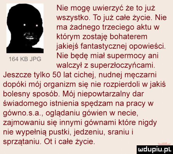 nie mogę uwierzyć że to już wszystko. to już cale życie. nie ma żadnego trzeciego aktu w którym zostaję bohaterem jakiejś fantastycznej opowieści. nie będę mial supermocy ani walczyl z superzłoczyńcami. jeszcze tylko    lat cichej nudnej męczarni dopóki mój organizm się nie rozpierdoli wjakiś bolesny sposób. mój niepowtarzalny dar świadomego istnienia spędzam na pracy w gówno s a oglądaniu go wien w necie zajmowaniu się innymi gównami które nigdy nie wypełnią pustki jedzeniu sraniu i sprzątaniu. ot i całe życie. i   kb jpg