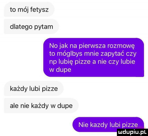 to mój fetysz dlatego pytam no jak na pierwsza rozmowę to móglbys mnie zapytać czy np lubię pizze a nie czy lubie w dupe każdy lubi pizze ale nie każdy w dupe nie kazdy lubi pizze
