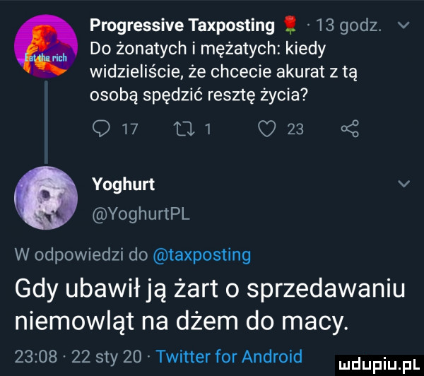 progressive taxposting    godz. v do żonatych i mężatych kiedy widzieliście. że chcecie akurat z tą osobę spędzić resztę życia q   ui c    ynghurt v voghurtpl w odpowiedzi do taxposting gdy ubawiają żart o sprzedawaniu niemowląt na dżem do macy.          say    twitter for android