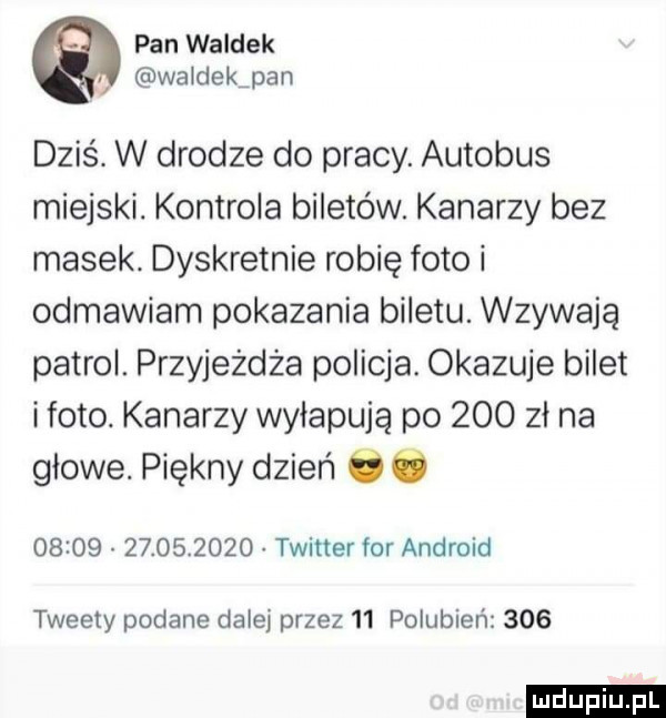 pan waldek waldekjan dziś. w drodze do pracy. autobus miejski. kontrola biletów. katarzy bez masek. dyskretnie robię foto i odmawiam pokazania biletu. wzywają patrol. przyjeżdża policja. okazuje bilet iloto. katarzy wyłapują po     zł na glowe. piękny dzień o ó                  twitter for android tweety podane dalej przez    polubien     ludu iu. l