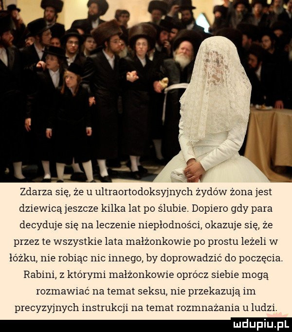 zdarza się że u uliraortodoksyjnych żydów zona jest dziewicą jeszcze kilka lat po ślubie. dopiero gdy para decyduje się na leczenie niepłodności okazuje się ze przez  e wszystkie lata małżonkowie po prestu leżeli w łóżku nie robiąc nic innego by doprowadzić do poczęcia rabini z którymi małżonkowie oprócz siebie mogą rozmawiać na temat seksu nie przekazują ian precyzyjnych instrukcji na temat rozmnażania u ludzi