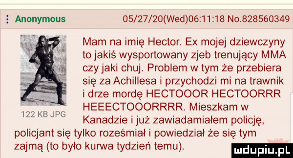 anonymous          wed          no           mam na imię heitor. ex mojej dziewczyny to jakiś wysportowany zjeb trenujący mma czy jaki chuj. problem w tym że przebiera się za achillesa i przychodzi mi na trawnik i drze mordę hectooor hectoorrr heeectooorrrr. mieszkam w kanadzie i już zawiadamialem policję policjant się tylko roześmiał i powiedzial ze się tym zajmą to bylo kurwa tydzień temu.     kb jpg