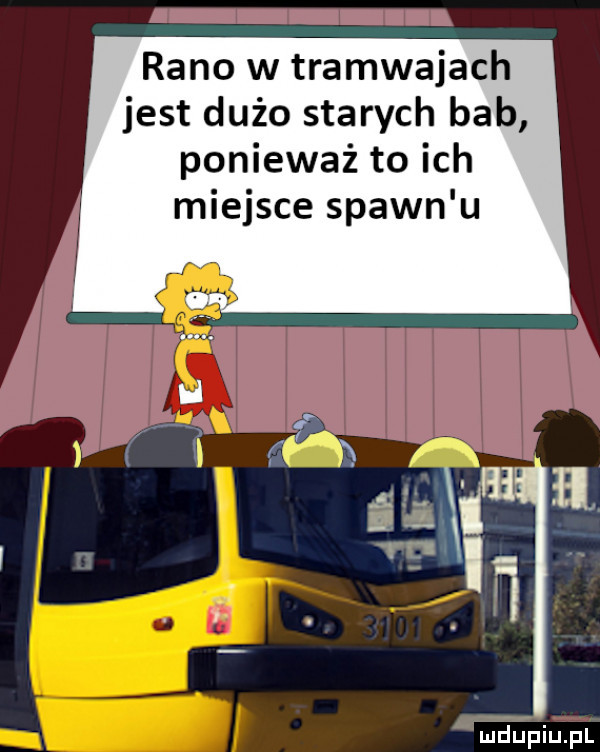 rano w tramwajach jest dużo starych bab ponieważ to ich miejsce spawn u