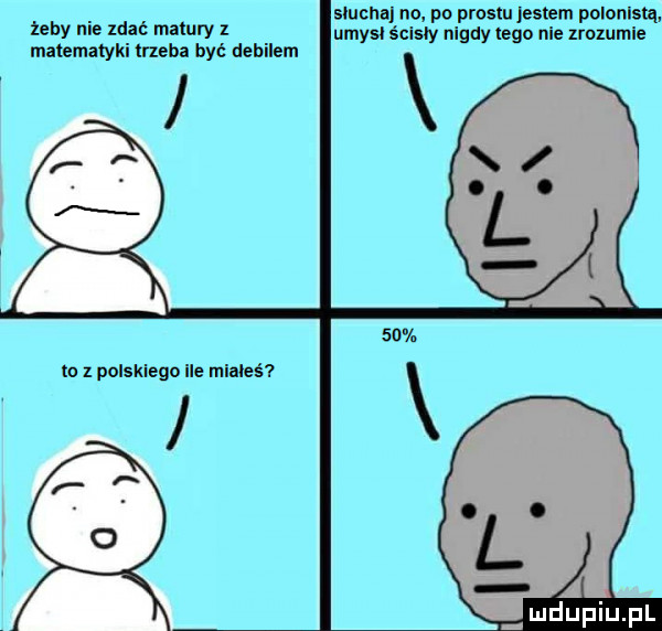 slucha no po prestu jestem polonistą żeby nie ldać matury l umysl ścisły nigdy tego nie lrolumle matematyki mena być debilem to z polskiego ile miałeś a i u lipiu pl