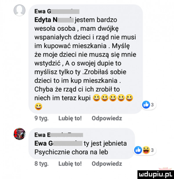 ewa g edyta n jestem bardzo wesoła osoba mam dwójkę wspaniałych dzieci i rząd nie musi im kupować mieszkania. myślę że moje dzieci nie muszą się mnie wstydzić a o swojej dupie to myślisz tylko ty zrobiłaś sobie dzieci to im kup mieszkania. chyba że rząd ci ich zrobii to niech im teraz kupi qqqqq o      tag. lubię to odpowiedz ewa e i ewa gw ty jest jebnieta psychicznie chora na leb styg. lubięio odpowiedz