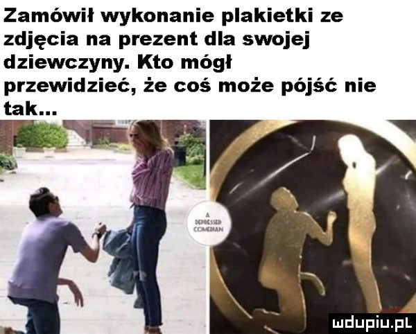 zamówil wykonanie plakietki ze zdjęcia na prezent dla swojej dziewczyny. kto módl przewidzieć że coś może pójść nie ą