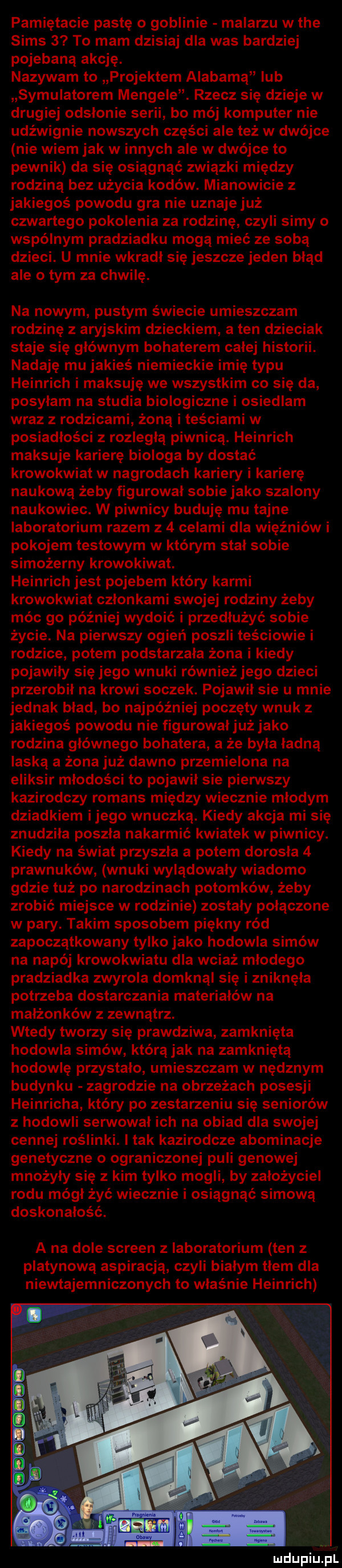 pamiętacie pastę o goblinie malarzu w tee scms   to mam dzisiaj dla was bardziej pojebana akcję. nazywam to projektem alabama lub symulatorem mengele. rzecz się dzieje w drugiej odsłonie serii bo mój komputer nie udźwignie nowszych części ale też w dwójce nie wiem jak winnych ale w dwójce to pewnik da się osiągnąć związki między rodziną bez użycia kodów. mianowicie z jakiegoś powodu gra nie uznaje już czwartego pokolenia za rodzinę czyli simy o wspólnym pradziadku mogą mieć ze sobą dzieci. u mnie wkradł się jeszcze jeden błąd ale obym za chwilę. na nowym pustym świecie umieszczam rodzinę z aryjskim dzieckiem a ten dzieciak staje się głównym bohaterem calej historii. nadaję mu jakieś niemieckie imię typu heinrich i miksuję we wszystkim co się da posyłam na studia biologiczne i osiedlam wraz z rodzicami żoną i teściami w posiadłości z rozległą piwnicą. heinrich miksuje karierę biologa by dostać krowokwiat w nagrodach kariery i karierę naukową żeby figurował sobie jako szalony naukowiec. w piwnicy buduję mu tajne laboratorium razem z   celami dla więźniów i pokojem testowym w którym stal sobie simożerny krowokiwat. heinrich jest pojebem który karmi krowokwiat członkami swojej rodziny żeby móc go później wydoić i przedłużyć sobie życie. na pierwszy ogień poszli teściowie i rodzice potem podstarzala żona i kiedy pojawiły się jego wnuki również jego dzieci przerobił na krowi soczek. pojawił sie u mnie jednak blad bo najpóźniej poczęty wnuk z jakiegoś powodu nie figurowałjuż jako rodzina głównego bohatera a że była ładną laską a żona już dawno przemielona na eliksir młodości to pojawił sie pierwszy kazirodczy romans między wiecznie młodym dziadkiem ijego wnuczką. kiedy akcja mi się znudziła poszla nakarmić kwiatek w piwnicy. kiedy na świat przyszła a potem dorosla   prawnuków wnuki wylądowały wiadomo gdzie tuż po narodzinach potomków żeby zrobić miejsce w rodzinie zostały połączone w pary. takim sposobem piękny ród zapoczątkowany tylko jako hodowla samów na napój krowokwiatu dla wciąż mlodego pradziadka zwyrola domknąl się i zniknęła potrzeba dostarczania materiałów na małżonków z zewnątrz. wtedy tworzy się prawdziwa zamknięta hodowla samów która jak na zamkniętą hodowlę przystalo umieszczam w nędznym budynku zagrodzie na obrzeżach posesji heinricha który po zestarzeniu się seniorów z hodowli serwowal ich na obiad dla swojej cennej roślinki. imak kazirodcze abominacje genetyczne o ograniczonej puli genowej mnożyły się z kim tylko mogli by założyciel rodu mógł żyć wiecznie i osiągnąć sumową doskonałość. a na dole screen z laboratorium ten z platynową aspiracją czyli białym tłem dla niewtajemniczonych to właśnie heinrich