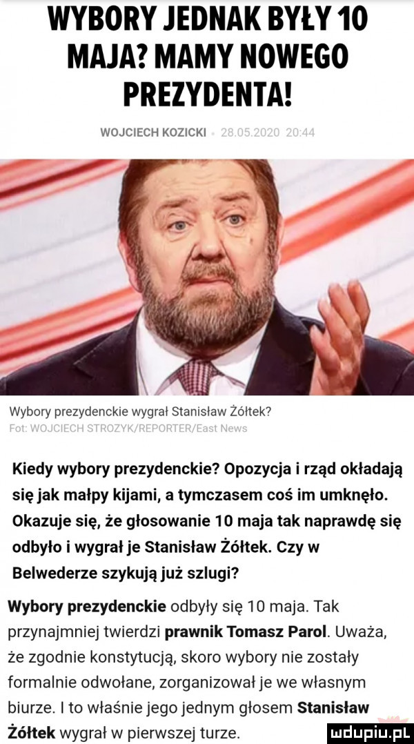 wybory jednak były    maja mamy nowego prezydenta wojciech kozicki wybory prezydenckie wygrał stanisław zbitek  kiedy wybory prezydenckie opozycja i rząd okładają się jak małpy kijami a tymczasem cos im umknęło. okazuje się ze głosowanie    maja tak naprawdę się odbyło i wygral je stanislaw żółtek. czy w belwederze szykują już szlugi wybory prezydenckie odbyły się  d maja. tak przynajmniej twierdzi prawnik tomasz parol. uważa ze zgodnie konstytucją skoro wybory nie zostały formalnie odwołane zorganizował je we własnym biurze. ito właśnie jego jednym głosem stanisław żółtek wygrał w pierwszej turze