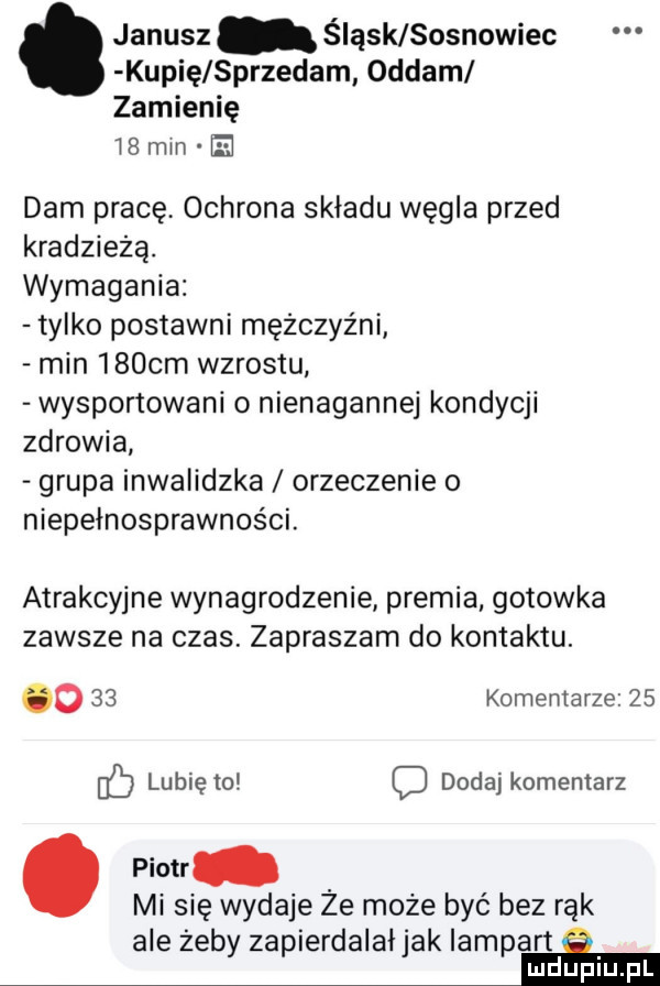 janusz śląsk sosnowiec kupię sprzedam oddam zamienię    mm e dam pracę ochrona składu węgla przed kradzieżą. wymagania tylko postawni mężczyźni min    cm wzrostu wysportowani o nienagannej kondycji zdrowia grupa inwalidzka orzeczenie o niepełnosprawności. atrakcyjne wynagrodzenie premia gotowka zawsze na czas. zapraszam do kontaktu. o    komentarze    lubię to c dodaj komentarz. piotr mi się wydaje że może być bez rąk ale zeby zapierdalai jak lampart