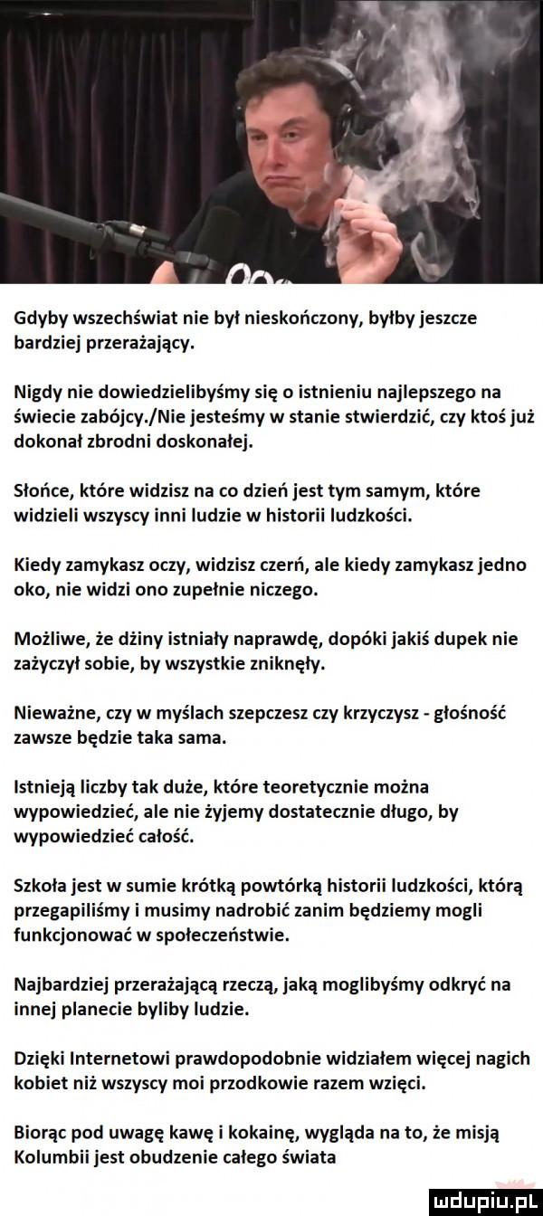 gdyby wszechświat nie był nieskończony byłby jeszcze bardziej przerażający. nigdy nie dowiedzielibyśmy się o istnieniu najlepszego na świecie zabójcy nie jesteśmy w stanie stwierdzić czy ktoś już dokonał zbrodni doskonałej. słońce które widzisz na co dzień jest tym samym które widzieli wszyscy inni ludzie w historii ludzkości. kiedy zamykasz oczy widzisz czerń ale kiedy zamykasz jedno oko nie widzi ono zupelnie niczego. możliwe że dżiny istniały naprawdę dopóki jakiś dupek nie zażyczył sobie by wszystkie zniknęły. niewazne czy w myślach szepczesz czy krzyczysz głośność zawsze będzie taka sama. istnieją liczby tak duże które teoretycznie można wypowiedzieć ale nie żyjemy dostatecznie długo by wypowiedzieć całość. szkola jest w sumie krótką powtórką historii ludzkości którą przegapiliśmy i musimy nadrobić zanim będziemy mogli funkcjonować w społeczeństwie. najbardziej przerażającą rzeczą jaką moglibyśmy odkryć na innej planecie byliby ludzie. dzięki internetowi prawdopodobnie widzialem więcej nagich kobiet niż wszyscy moi przodkowie razem wzięci. biorąc pod uwagę kawę i kokainę wyglada na to że misją kolumbii jest obudzenie całego świata