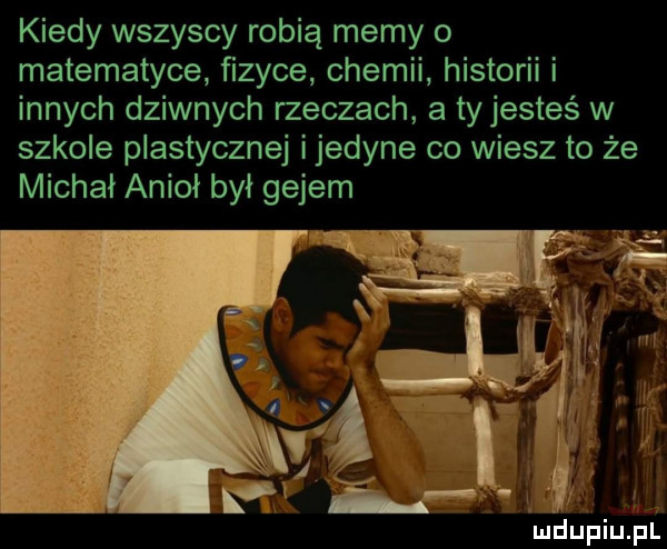 kiedy wszyscy robią memy o matematyce fizyce chemii historii i innych dziwnych rzeczach a tyjesteś w szkole plastycznej ijedyne co wiesz to że michał anioł był gejem