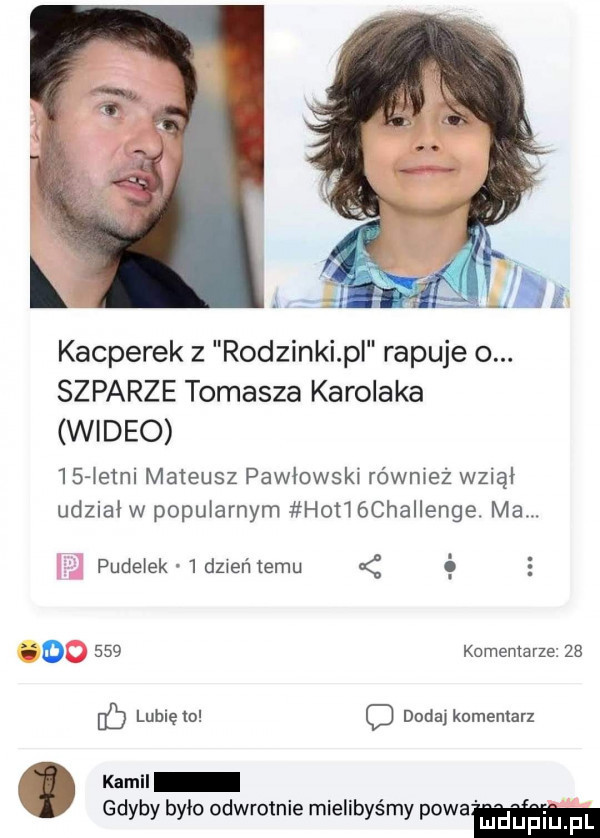 jin kacperek z rodzinki pl rapuje o. szparze tomasza karolaka wideo    łelni mateusz pawłowski również wziął udział w popularnym hot  chaiienge. ma. pudelek   dz eń temu é   o     komentarze    ó lublęw q dndajkomenlarx kamil gdyby bylo odwrotnie mielibyśmy piwa ludupl l