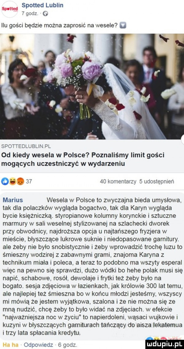 spotted lublin simm   godz ilu gości będzie można zaprosrc na wesele. spottedlubun pl od kiedy wesela w polsce poznaliśmy limit gości mogących uczestniczyć w wydarzeniu    komentarzy   udostępnren marcus wesela w polsce to zwyczajna bieda umyslowa tak dla polaczków wygląda bogactwo tak dla karyn wygląda bycie kslężnlczką. styropianowe kolumny korynckie i sztuczne marmuw w sali weselnej stylizowanej na szlachecki dworek przy obwodnicy najdroższa orcia u najtańszego fryzjera w mieście. blyszczace iskrowe suknie l niedopasowane garnitury ale zeby nie bylo snobistycznie zeby wprowadzic trochę luzu to śmieszny wodzirej z zabawnymi grami znajoma karyna z technikum miala i poleca. a teraz to podobno ma wszyty esperal wlec na pewno się sprawdzr duzo wódki bo hebe polak musi się napić. schabowe. rosól dewolaje i frytki tez żeby bylo na bogato. sepia zdjęciowa w łazienkach lak królowie     lat temu ale najlepiej tez śmieszna bo w końcu mlod  jesteśmy wszyscy mi mówią ze jestem wyjątkowa szalona i ze nie mozna sie ze mną nudzic chcę żeby to bylo wldac na zdjęciach. w efekcie na wazniejsza noc w zyciu to napierdoleni wąsaci wujkowie i kuzyni w błyszczących garniturach tańczący do aisza lekatemua i trzy lata spłacania kredytu. na m odpomedz  godz m