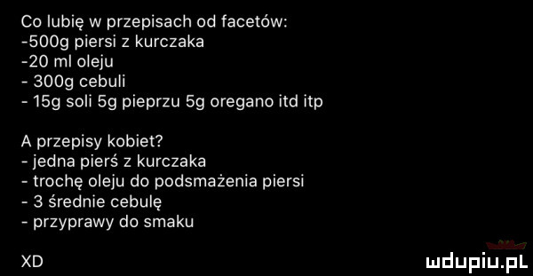 cc lubię w przepisach od facetów      piersi z kurczaka    ml cieku      cebuli   g soli  g pieprzu    oregano ind ibp a przepisy kobiet jedna pierś z kurczaka trochę oleju do podsmażenia piersi   średnie cebulę przyprawy do smaku xd