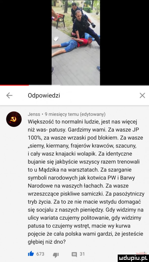 odpowiedzi jens   mammy mm edytowany większość to normalni ludzie jest nas więcej niż was patusy. gardzimy wami. za wasze jp     za wasze wrzaski pod blokiem. za wasze szemy. kiermany frajerów krawców szacuny i caly wasz knajacki wolapik. za identyczne bujanie się jakbyście wszyscy razem trenowali to u mądzika na warsztatach. za szargania symboli narodowychjak kotwica pw i barwy narodowe na waszych lachach. za wasze wrzeszczące piskliwe samiczki. za pasożytniczy tryb zycia. za to ze nie macie wstydu domagać się socjalu z naszych pieniędzy. gdy widzimy na ulicy wariata czujemy politowanie gdy widzimy patusa to czujemy wstręt macie wy kurwa pojęcie że cala polska wami gardzi że jesteście głębiej niż dno it      i