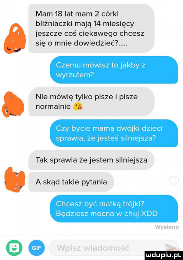 mam    lat mam   córki bliźniaczki mają    miesięcy jeszcze coś ciekawego chcesz się o mnie dowiedzieć czemu mówisz tojakby z wyrzutem nie mówię tylko pisze i pisze normalnie. czy bycie mamą dwójki dzieci sprawia. żejestes silniejsza tak sprawia żejestem silniejsza. a skąd takie pytania chcesz byc matka trójki bedziesz mocna w chuj xdd