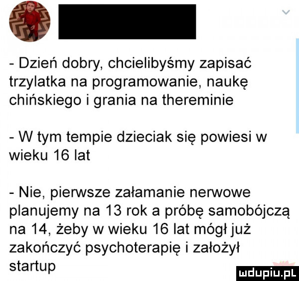 dzień dobry chcielibyśmy zapisać trzylatka na programowanie naukę chińskiego i grania na thereminie w tym tempie dzieciak się powiesi w wieku    lat nie pierwsze załamanie nerwowe planujemy na    rok a próbę samobójczą na    żeby w wieku    lat mógljuż zakończyć psychoterapię i założył stomp