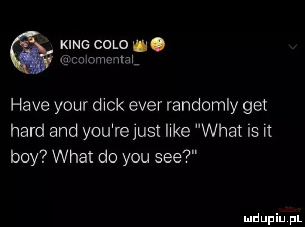 king colo w. colomemal hace your dick eger randomly get hord and y-u re just like wiat is it boy wiat do y-u sie