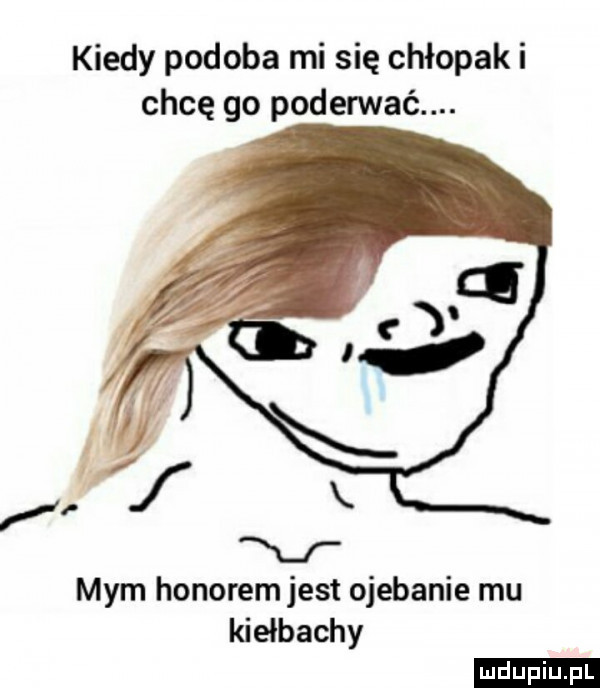 kiedy podoba mi się chłopaki chcę go poderwać. mym honorem jest ojebanie mu kiełbachy ludu iu. l