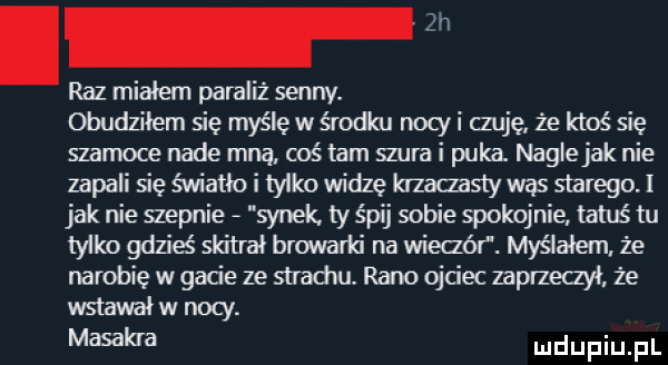 i raz miałem paraliż senny. obudziłem się myślę w środku nony i czuję że ktoś się szamoce nade mną coś tam mra i puka. naglejak nie zapali się światło i tylko widzę hzaaasly was starego. i jak nie gepnie synek ty śpij sobie spokojnie tatuś tu tylko gdzieś skitrai browarki na wieaór. myślałem że narobię w gacie ze strachu. rano ojciec zaprzeqył że wstawał w noty. masakra