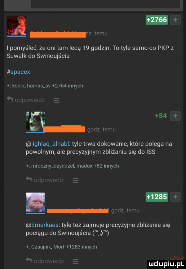 w w ipomyśleć ze oni tam lecą    godzin. to tyle samo co pkp z suwałk do świnoujścia spacex kserx hamasjv      innych       lh w w iighlaq a hub tyle trwa dokowanie które polega na powolnym ale precyzyjnym zbliżaniu się do iss mrocznyjzyndzel madox    innych w r h qodz emu emerkaes tyle też zajmuje precyzyjne zbliżanie się pociągu do świnoujścia czaajnlk mari ursa innych