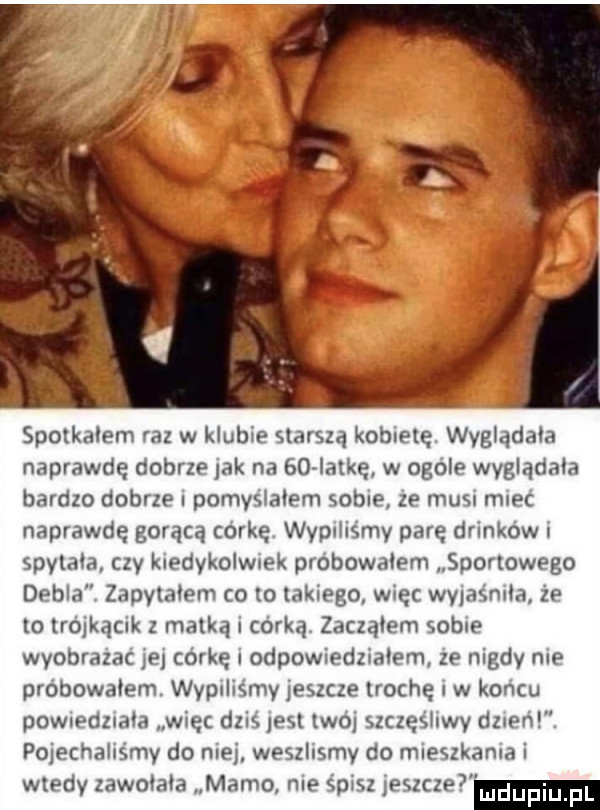 spotkalem raz w klubie starszą kobietę. wyglądała naprawdę dobrze lak na    ialkę w ogóle wyglądała bardzo dobrze pomysiaiem sobie ze musu mieć naprawdę gorącą corkęv wypiliśmy parę drinków l spylała czy kiedykolwiek probowalem sportowego debla zapylałem co to takiego więc wyjaśniła że to trójkąmk z matką i córką zacząłem sobie wyobrazac ibj córkę odpowiedziałem ze nigdy me próbowałem. wypuliśmv jeszcze trochę w końcu powredziaia więc dzis jest woj szczęśliwy darem. pojechaliśmy do nie weszlismy do mieszkania i wtedy zawoja a mamo nie      i   c     un lupm u