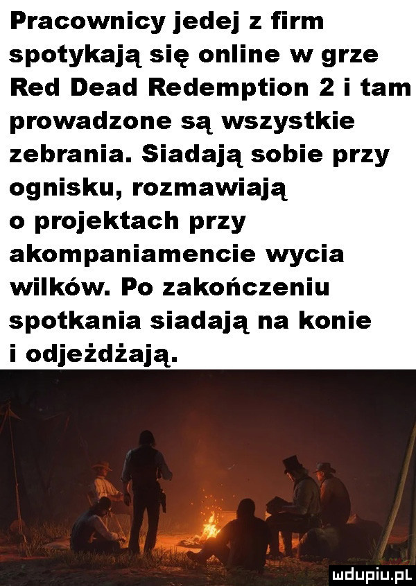 pracownicy jedej z firm spotykają się online w grze red diad redemption   i tam prowadzone są wszystkie zebrania. siadają sobie przy ognisku rozmawiają o projektach przy akompaniamencie wycia wilków. po zakończeniu spotkania siadają na konie i odjeżdżają