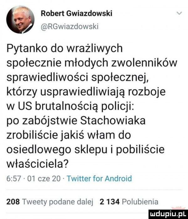 ą robert gwiazdowski rgwiazdowski pytanko do wrażliwych społecznie młodych zwolenników sprawiedliwości społecznej którzy usprawiedliwiają rozboje w us brutalnością policji po zabójstwie stachowiaka zrobiliście jakiś włam do osiedlowego sklepu i pobiliście właściciela         cze    twitter for android     tweety podane dalej       polubienia ludu iu. l