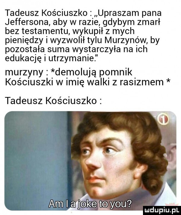 tadeusz kościuszko. upraszam pana jeffersona aby w razie gdybym zmarł bez testamentu wykupił z mych pieniędzy i wyzwolił tylu murzynów by pozostałasuma wystarczyła na ich edukację i utrzymance murzyny demolują pomnik kościuszki w m ę walki z rasizmem tadeusz kościuszko