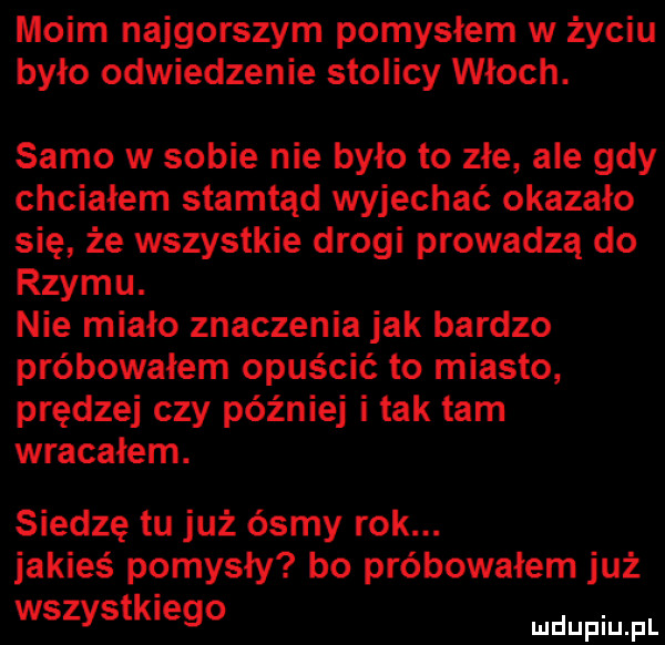 moim najgorszym pomysłem w życiu było odwiedzenie stolicy włoch. samo w sobie nie było to złe ale gdy chciałem stamtąd wyjechać okazało się że wszystkie drogi prowadzą do rzymu. nie miało znaczenia jak bardzo próbowałem opuścić to miasto prędzej czy później i tak tam wracałem. siedzę tu już ósmy rok. jakieś pomysły bo próbowałem już wszystkieglo