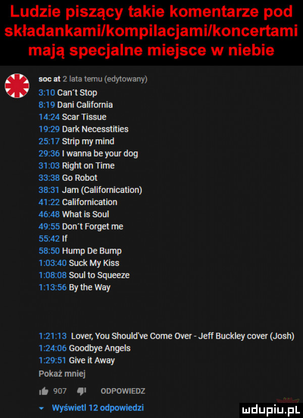 ludzie piszący takie komentarze pod skladankamilkompilacjamilkoncertami mają specjalne miejsce w niebie lw   lata temu edytowany           stop      dani california       sar tissue       busk nemania       strap my mend       i wima be your dog       ram on time       go robot       jam califorricalion       calfnmimion       mm b sd       dm ł puget me       if       ham de barn    siak my kiss oa soul m squeeze          by lee wdy         lover. vou sim slaw cole ober jeff buddeyoover josh    goodbye anwis      giveilawwy pokaż mniej i     ql odfdwiedz wyśnieilllodwwiedzi