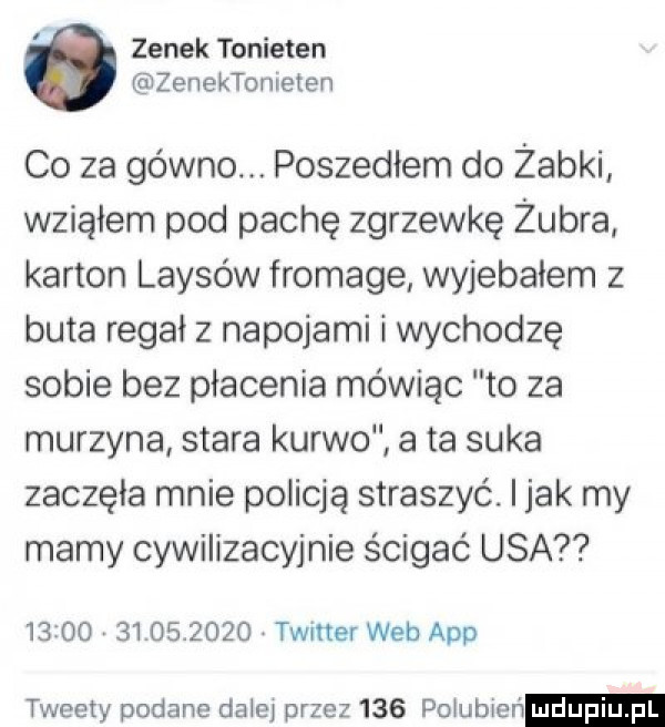 zenek tonieten zenektonieten co za gówno. poszedłem do żabki wziąłem pod pachę zgrzewkę żubra karton laisów fromage wyjebałem z buta regał z napojami ł wychodzę sobie bez płacenia mówiąc to za murzyna stara kurwo a ta suka zaczęła mnie policją straszyć. i jak my mamy cywilizacyjnie ścigać usa                  timer web aap tweety podane dałeł przez     pogubień