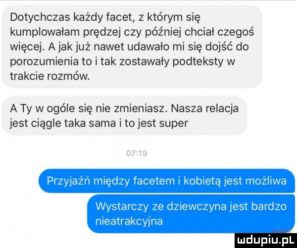 dotychczas każdy facet z którym się kumplowałam prędzej czy później chciał czegoś więcej. abak już nawet udawało mi się dojść do porozumienia to imak zostawały podteksty w trakcie rozmów. a ty w ogóle się nie zmieniasz. nasza relacja jest ciągle taka sama ito jest super est możliwa między facetem kobie wystarcz e dziewczyna jest bardzo nieatrakcwna