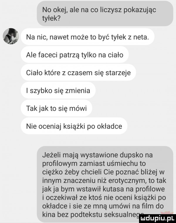 no okej ale na co liczysz pokazując tyłek na nic nawet może to być tylek z neta. ale faceci patrzą tylko na cialo cialo które z czasem się starzeje i szybko się zmienia takjakto się mówi nie oceniaj książki po okladce jeżeli mają wystawione dupsko na profilowym zamiast uśmiechu to ciężko żeby chcieli cie poznać bliżej w innym znaczeniu niż erotycznym to tak jakla bym wstawil kutasa na profilowe i oczekiwał ze ktoś nie oceni książki po okladce i sie ze mną umówi na ﬁlm do kina bez podtekstu seksualnemu