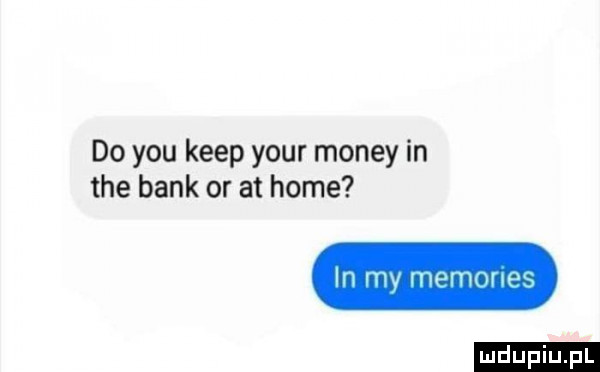 do y-u kiep your monzy in tee bank or at home in my memories ludu iu. l