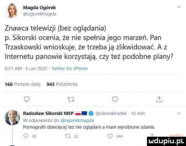 magda ogórek v mwkmgm znawca telewizji bez oglądania p. sikorski ocenia że nie spełnianego marzeń. pan trzaskowski wnioskuje że trzeba ją zlikwidować. a z internetu panowie korzystają czy też podobne plany zm am ain mm twrum rmllenr isa parmie mais i     i oiubienm o u. l radoslaw slkorskl mep. car muminka m mm v w odpowiedzi do ooorekniagda parnogvam dziecęce też nie oglądam a mam wyrobione mnie o w z c
