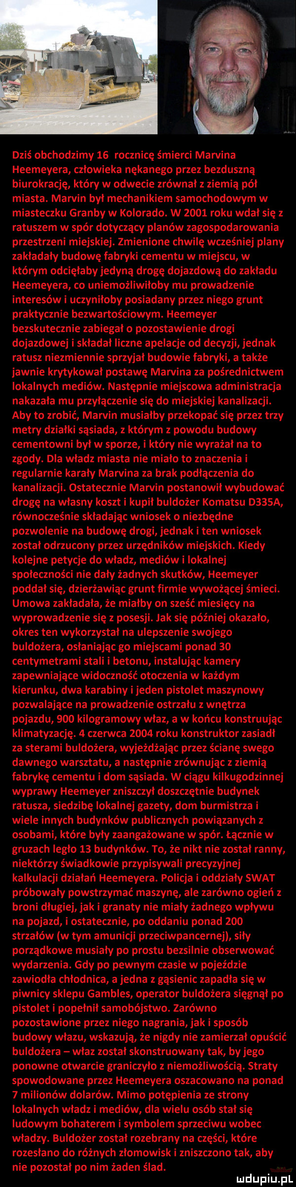 dziś obchodzimy    rocznicę śmierci marvina heemeyera człowieka nękanego przez bezduszną biurokrację który w odwecie zrównał z ziemią pół miasta. marvin był mechanikiem samochodowym w miasteczku grałby w kolorado. w      roku wdał się z ratuszem w spór dotyczący planów zagospodarowania przestrzeni miejskiej. zmienione chwilę wcześniej plany zakładały budowę fabryki cementu w miejscu w którym odcięłaby jedyną drogę dojazdową do zakładu heemeyera co uniemożliwiłoby mu prowadzenie interesów i uczyniłoby posiadany przez niego grunt praktycznie bezwartościowym. heemeyer bezskutecznie zabiegało pozostawienie drogi dojazdowej i składał liczne apelacje od decyzji jednak ratusz niezmiennie sprzyjał budowie fabryki a także jawnie krytykował postawę mamina za pośrednictwem lokalnych mediów. następnie miejscowa administracja nakazała mu przyłączenie się do miejskiej kanalizacji. aby to zrobić marvin musiałby przekopać się przez trzy metry działki sąsiada z którym z powodu budowy cementowni był w sporze i który nie wyrażał na to zgody. dla władz miasta nie miało to znaczenia i regularnie karały marvina za brak podłączenia do kanalizacji. ostatecznie marvin postanowił wybudować drogę na własny koszt i kupił buldożer komatsu d   a równocześnie składając wniosek o niezbędne pozwolenie na budowę drogi jednak i ten wniosek został odrzucony przez urzędników miejskich. kiedy kolejne petycje do władz mediów i lokalnej społeczności nie dały żadnych skutków heemeyer poddał się dzierżawiąc grunt firmie wywożącej śmieci. umowa zakładała że miałby on sześć miesięcy na wyprowadzenie się z posesji. jak się później okazało okres ten wykorzystał na ulepszenie swojego buldożera osłaniając go miejscami ponad    centymetrami stali i betonu instalując kamery zapewniające widoczność otoczenia w każdym kierunku dwa karabiny i jeden pistolet maszynowy pozwalające na prowadzenie ostrzału z wnętrza pojazdu     kilogramowy właz a w końcu konstruując klimatyzację.   czerwca      roku konstruktor zasiadł za sterami buldożera wyjeżdżając przez ścianę swego dawnego warsztatu a następnie zrównując z ziemią fabrykę cementu i dom sąsiada. w ciągu kilkugodzinnej wyprawy heemeyer zniszczył doszczętnie budynek ratusza siedzibę lokalnej gazety dom burmistrza i wiele innych budynków publicznych powiązanych z osobami które były zaangażowane w sfer. łącznie w gruzach legło    budynków. to że nikt nie został ranny niektórzy świadkowie przypisywali precyzyjnej kalkulacji działań heemeyera. policja i oddziały swat próbowały powstrzymać maszynę ale zarówno ogień z broni długiej jak i granaty nie miały żadnego wpływu na pojazd i ostatecznie po oddaniu ponad     strzałów w tym amunicji przeciwpancernej siły porządkowe musiały po prestu bezsilnie obsenuować wydarzenia. gdy po pewnym czasie w pojeździe zawiodła chłodnica a jedna z gąsienic zapadła się w piwnicy sklepu gambles operator buldożera sięgnął po pistolet i popełnił samobójstwo. zarówno pozostawione przez niego nagrania jak i sposób budowy wlazu wskazują że nigdy nie zamierzał opuścić buldożera właz został skonstruowany tak by jego ponowne otwarcie graniczyło z niemożliwością. straty spowodowane przez heemeyera oszacowano na ponad   milionów dolarów. mimo potępienia ze strony lokalnych władz i mediów dla wielu osób stał się ludowym bohaterem i symbolem sprzeciwu wobec władzy. buldożer został rozebrany na części które rozesłano do różnych złomowisk i zniszczono tak aby nie pozostał po nim żaden ślad. luclupiu pl