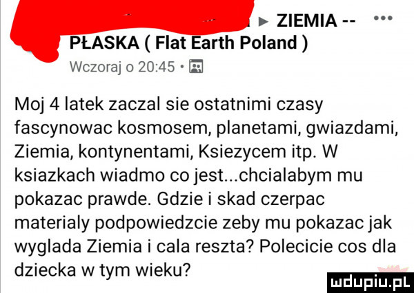 ziemia płaska fiat acth poland wczoraj o       ie mo   latek zaczal sie ostatnimi czasy fascynowac kosmosem planetami gwiazdami ziemia kontynentami ksiezycem ibp. w ksiazkach wiaźmo co jest chcialabym mu pokazac prawde. gdziei skad czerpac materialy podpowiedzcie zeby mu pokazacjak wyglada ziemia i cala reszta polecicie cos dla   dziecka w tym wieku