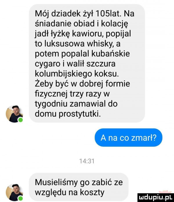 mój dziadek żył    ikt. na śniadanie obiad i kolację jadł łyżkę kawioru popijal to luksusowa whisky a potem popalal kubańskie cygaro i walił szczura kolumbijskiego koksu. żeby być w dobrej formie fizycznej trzy razy w tygodniu zamawial do domu prostytutki. a na co zmarl musieliśmy go zabić ze względu na koszty ludu iu. l