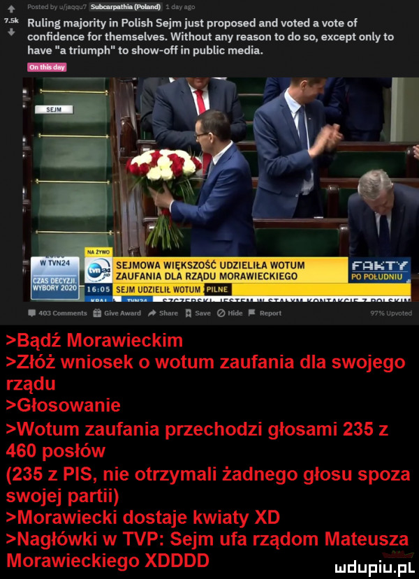 may i n ns   mm reling mliorily iu polish sejm iust proposed ma voted. vote of confidence for thcmselves. without any mm m do so. ebc pt orly to hm. iriumph m show off in pudlic mna. sejmowa wiekszosc udzielila wotum   uunwm dla rządu mommzcmzco   sm mm wu umawiam. gamma sn z eda aan nmwm bądź morawieckim zbóż wniosek o wotum zaufania dla swojego rządu glosowanie wotum zaufania przechodzi głosami     z     posłów     z pis nie otrzymali żadnego glosu spoza swojej partii morawiecki dostaje kwiaty xd nagłówki w tvp sejm ufa rządom mateusza morawieckiego xdddd