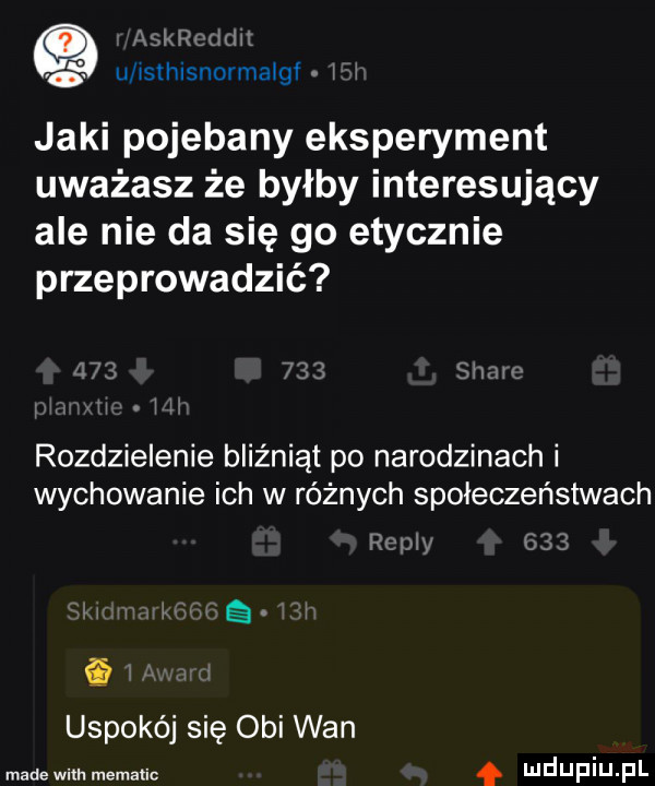 q mam. li isthisnormaigi i i jaki pojebany eksperyment uważasz że byłby interesujący ale nie da się go etycznie przeprowadzić rozdzielenie bliźniąt po narodzinach i wychowanie ich w różnych społeczeństwach mm sią. i uspokój się obi wan made wim mematic