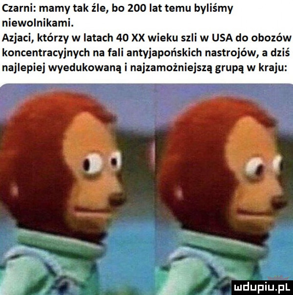 czarni mamy tak źle bo     lat temu byliśmy niewolnikami. azjaci którzy w latach    xx wieku szli w usa do obozów koncentracyjnych na fali antyjapońskich nastrojów a dziś najlepiej wyedukowaną i najzamożniejszą grupą w kraju
