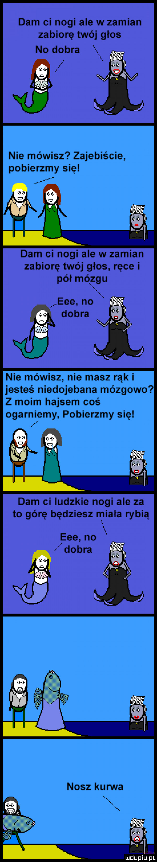 dam ci nogi ale w zamian zabiorę twój głos no dobra j i nie mówisz zajebiście pobierzmy się darn ci nogi ale w zamian zabiorę twój głos ręcei pól mózgu eee no j dobra nie mówisz nie masz rąk i jesteś niedojebana mózgowo z moim hajsem coś ogarniemy pobierzmy się dam ci ludzkie nogi ale za to górę będziesz miała rybią eee no dobra