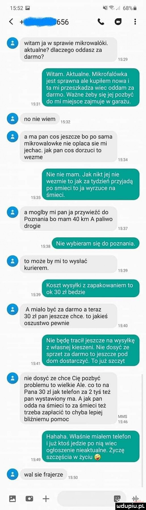 h    i witam ja w sprawie mikrowalóki. aktualne dlaczego oddasz za darmo       witam aktualne mlkrrifalowka les sprawna ale kupilem nowa ta ml przeszkadza wiec dodam za darmo wazne zeby się a dc był do rm mieisre ziu nine w garazu       no nie wiem       a ma pan cos jeszcze bo po sama mikrowalowke nie oplaca sie mi jechac. jak pan cos dorzuci to wezme      nie ma mam jak mel ibl me wezmre tu lak za wdzlen pnwadą dc samem u    wnuce na skipi         a moglby mi pan ja przywieźć do poznania bo mam    km a paliwo drogie       usus nie www al sie do poznana to może by mi to wysiać kurierem.    koszt wvsvlki zauaknwamem to k  n zi bedle      a miało być za darmo a teraz    zl pan jeszcze chce. to jakieś oszustwo pewnie   do nie będę haul pbllłb na wwylkę z wldslle kiss em nit jnsvt le sar ei za damn. to lesz a pod drm dostaw zw to uz   v rw       nie dosyć ze chce cię pozbyć problemu to wielkie ale. cito na pana    zl jak telefon za   tyś też pan wystawiony ma. a jak pan odda na śmieci to za śmieci też trzeba zapłacić to chyba lepiej bllżnlemu pomoc mi hanaka wlasnm mialem elf lun lleż klas ladne po ma wiał uqlos me meakiualne sie sar zesrla w zymu        wal sue frajerze       o