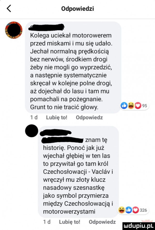 odpowiedzi kolega uciekał motorowerem przed miskami i mu sie udalo. jechał normalną prędkością bez nerwów środkiem drogi żeby nie mogli go wyprzedzić a następnie systematycznie skręcał w kolejne polne drogi aż dojechał do lasu imam mu pomachali na pożegnanie grunt to nie tracić glowy.        d lunięto odpowiedz. znam tę historię. ponoćjakjuż wjechal głębiej w ten ihs to przywitał go tam król czechoslowacji vaclav i wręczyl mu zloty klucz nasadowy szesnastkę jako symbol przymierza między czechosłowacją i motorowerzystami       . abakankami id lublęto. odpomedz