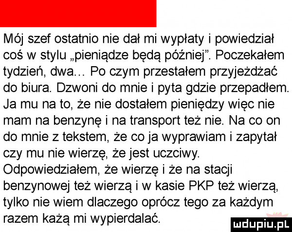 mój szef ostatnio nie dał mi wypłaty i powiedział coś w stylu pieniądze będą później. poczekałem tydzień dwa po czym przestałem przyjeżdżać do biura. dzwoni do mnie i pyta gdzie przepadłem. ja mu na to że nie dostałem pieniędzy więc nie mam na benzynę i na transport też nie. na co on do mnie z tekstem że co ja wyprawiam i zapytał czy mu nie wierzę że jest uczciwy. odpowiedziałem że wierze i że na stacji benzynowej też wierzą i w kasie pkp też wierza tylko nie wiem dlaczego oprócz tego za każdym razem każą mi wypierdalac