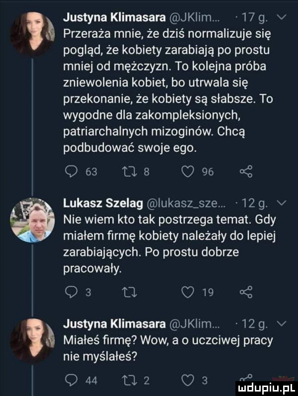 w justyna klimasara jklim.    g. v przeraża mnie że dziś normalizuje się pogląd że kobiety zarabiają po prestu mniej od mężczyzn. to kolejna próba zniewolenia kobiet bo utrwala się przekonanie ze kobiety są słabsze. to wygodne dla zakompleksionych patriarchalnych mizoginów. chcą podbudować swoje ego.               lukasz szelag lukasz sie.    g v nie wiem kto tak postrzega temat. gdy mialem firmę kobiety należały do lepiej zarabiających. po prestu dobrze pracowały.    u.     justyna klimasara jklim.    g v miałeś firmę wow a o uczciwej pracy nie myślałeś o q    tl